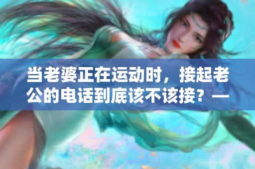 当老婆正在运动时，接起老公的电话到底该不该接？——思考篇