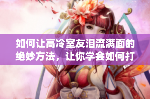 如何让高冷室友泪流满面的绝妙方法，让你学会如何打动室友的心！(1)
