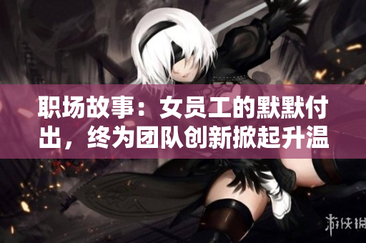 职场故事：女员工的默默付出，终为团队创新掀起升温潮流