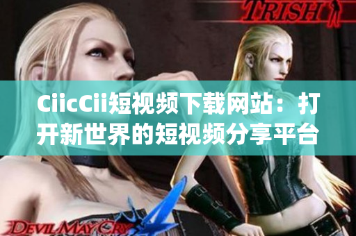 CiicCii短视频下载网站：打开新世界的短视频分享平台(1)
