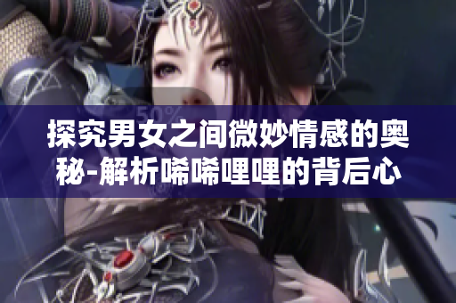 探究男女之间微妙情感的奥秘-解析唏唏哩哩的背后心理