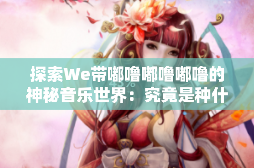 探索We带嘟噜嘟噜嘟噜的神秘音乐世界：究竟是种什么感觉？