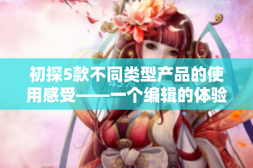 初探5款不同类型产品的使用感受——一个编辑的体验分享