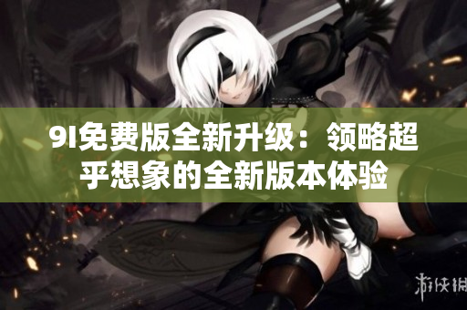9I免费版全新升级：领略超乎想象的全新版本体验