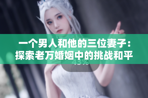 一个男人和他的三位妻子：探索老万婚姻中的挑战和平衡