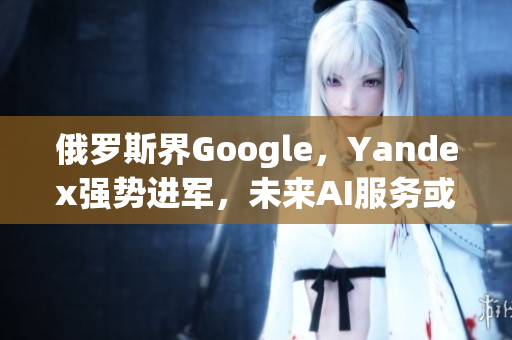 俄罗斯界Google，Yandex强势进军，未来AI服务或成亮点