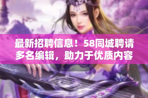 最新招聘信息！58同城聘请多名编辑，助力于优质内容的创作