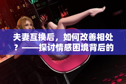 夫妻互换后，如何改善相处？——探讨情感困境背后的解决之道