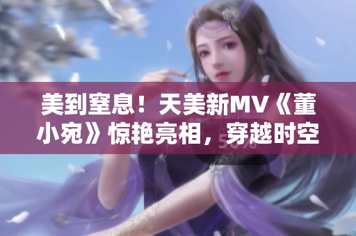 美到窒息！天美新MV《董小宛》惊艳亮相，穿越时空展现惊艳风采