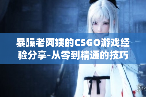 暴躁老阿姨的CSGO游戏经验分享-从零到精通的技巧与心得(1)