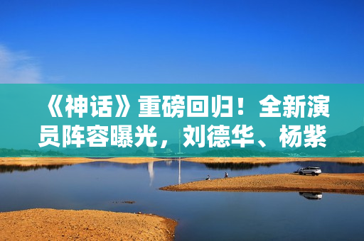 《神话》重磅回归！全新演员阵容曝光，刘德华、杨紫、韩庚等领衔主演