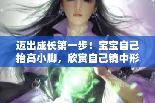 迈出成长第一步！宝宝自己抬高小脚，欣赏自己镜中形象