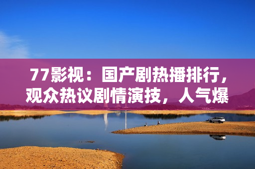 77影视：国产剧热播排行，观众热议剧情演技，人气爆棚！