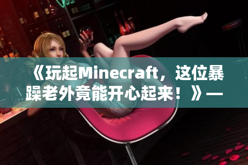 《玩起Minecraft，这位暴躁老外竟能开心起来！》——一个编者的真挚感受