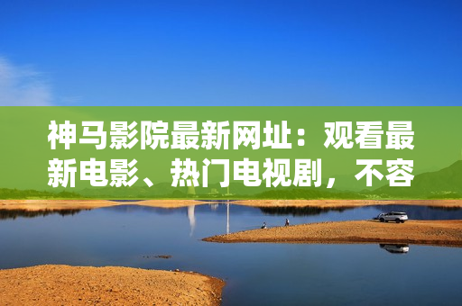 神马影院最新网址：观看最新电影、热门电视剧，不容错过！