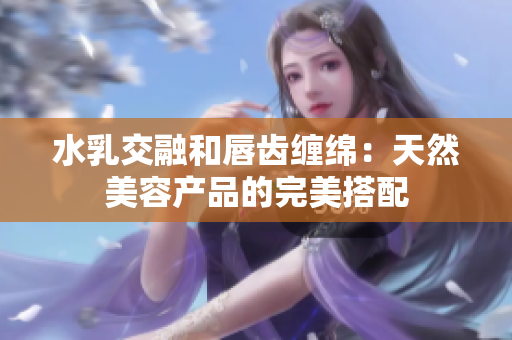 水乳交融和唇齿缠绵：天然美容产品的完美搭配