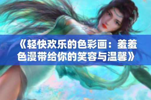 《轻快欢乐的色彩画：羞羞色漫带给你的笑容与温馨》