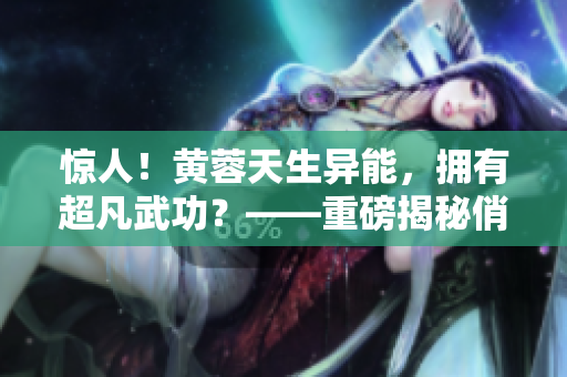 惊人！黄蓉天生异能，拥有超凡武功？——重磅揭秘俏黄蓉的秘密