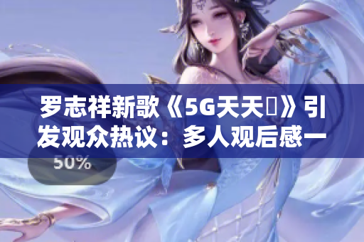 罗志祥新歌《5G天天奭》引发观众热议：多人观后感一网打尽！