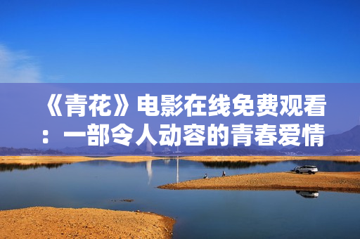 《青花》电影在线免费观看：一部令人动容的青春爱情剧场！