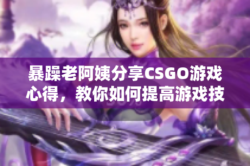 暴躁老阿姨分享CSGO游戏心得，教你如何提高游戏技巧