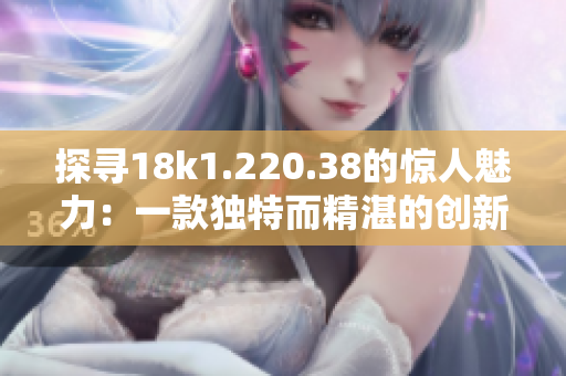 探寻18k1.220.38的惊人魅力：一款独特而精湛的创新成就