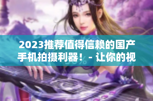 2023推荐值得信赖的国产手机拍摄利器！- 让你的视频更出彩