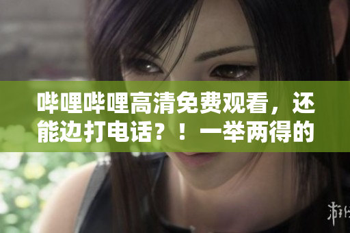 哔哩哔哩高清免费观看，还能边打电话？！一举两得的完美选择！