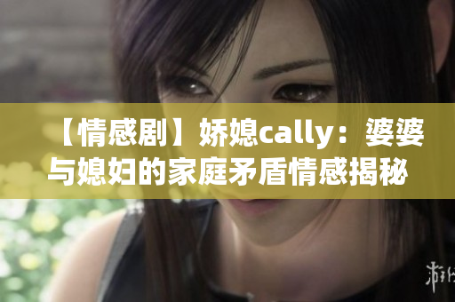 【情感剧】娇媳cally：婆婆与媳妇的家庭矛盾情感揭秘