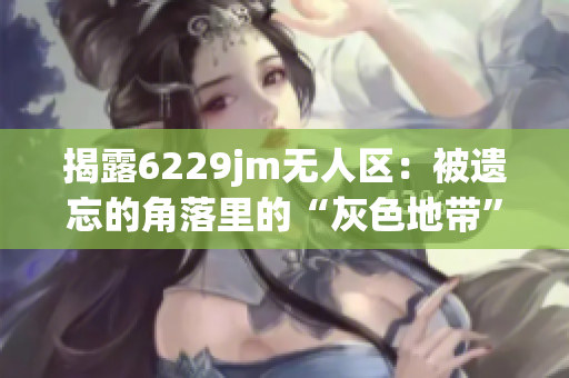 揭露6229jm无人区：被遗忘的角落里的“灰色地带”