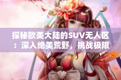 探秘欧美大陆的SUV无人区：深入绝美荒野，挑战极限驾驶