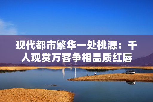 现代都市繁华一处桃源：千人观赏万客争相品质红唇