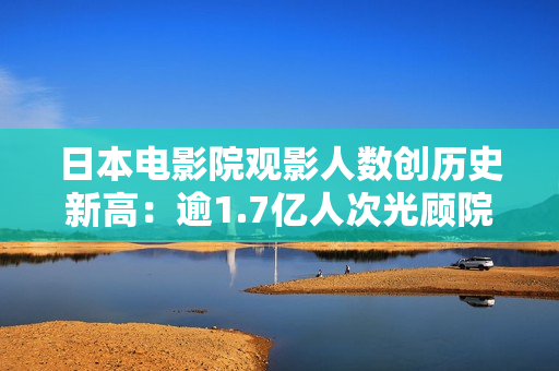 日本电影院观影人数创历史新高：逾1.7亿人次光顾院线