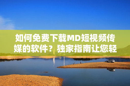 如何免费下载MD短视频传媒的软件？独家指南让您轻松获取。