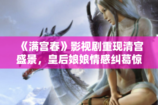 《满宫春》影视剧重现清宫盛景，皇后娘娘情感纠葛惊心动魄