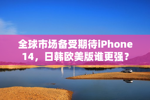 全球市场备受期待iPhone14，日韩欧美版谁更强？