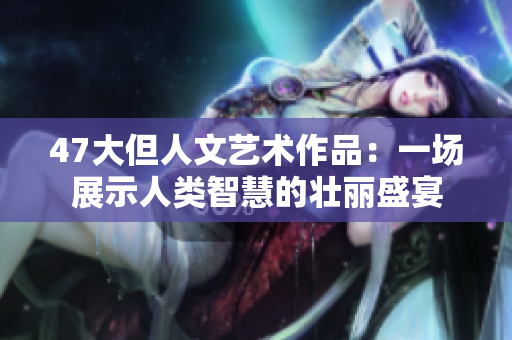 47大但人文艺术作品：一场展示人类智慧的壮丽盛宴