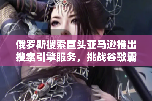俄罗斯搜索巨头亚马逊推出搜索引擎服务，挑战谷歌霸主地位