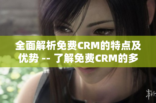 全面解析免费CRM的特点及优势 -- 了解免费CRM的多个优势保持竞争优势