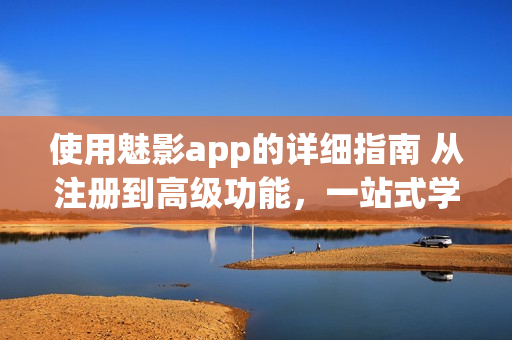 使用魅影app的详细指南 从注册到高级功能，一站式学习完毕(1)