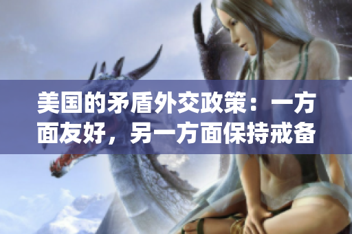 美国的矛盾外交政策：一方面友好，另一方面保持戒备态度(1)