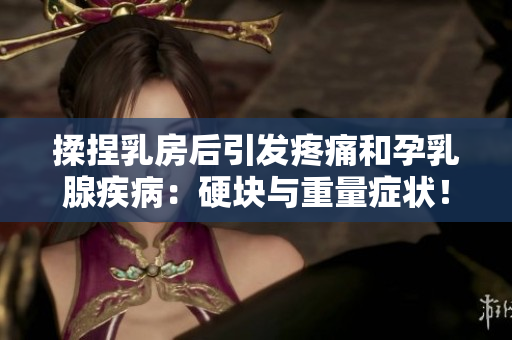 揉捏乳房后引发疼痛和孕乳腺疾病：硬块与重量症状！