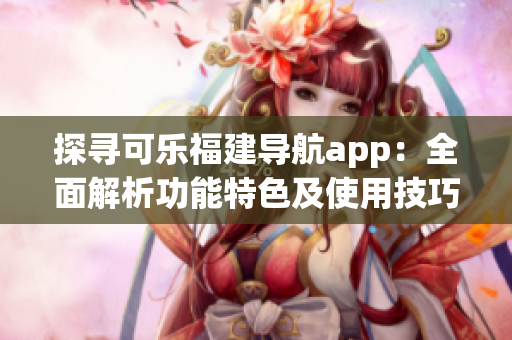 探寻可乐福建导航app：全面解析功能特色及使用技巧