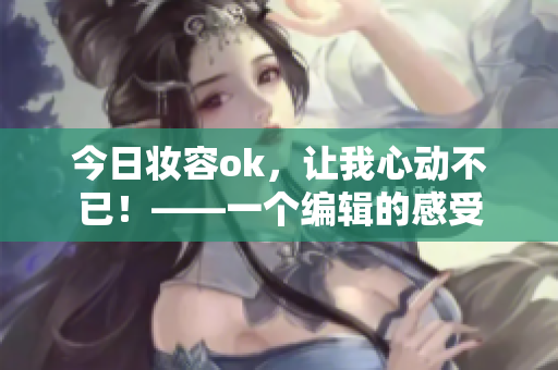 今日妆容ok，让我心动不已！——一个编辑的感受