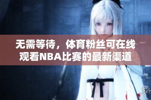 无需等待，体育粉丝可在线观看NBA比赛的最新渠道-吃瓜视频