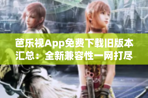 芭乐视App免费下载旧版本汇总：全新兼容性一网打尽
