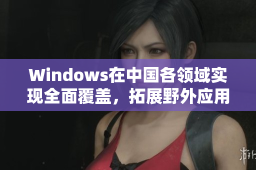 Windows在中国各领域实现全面覆盖，拓展野外应用