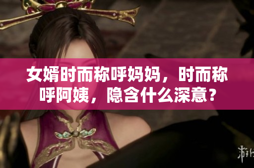 女婿时而称呼妈妈，时而称呼阿姨，隐含什么深意？