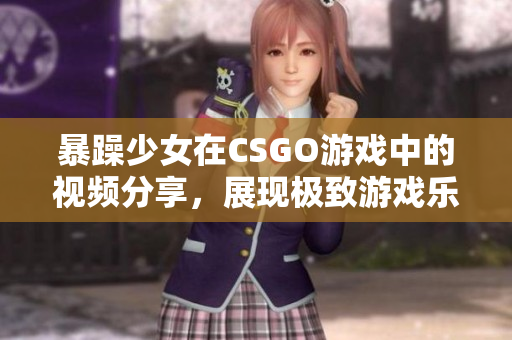 暴躁少女在CSGO游戏中的视频分享，展现极致游戏乐趣
