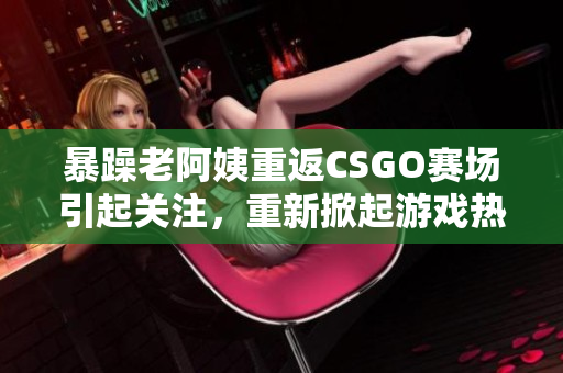 暴躁老阿姨重返CSGO赛场引起关注，重新掀起游戏热潮